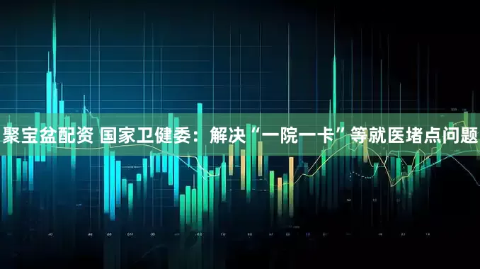 聚宝盆配资 国家卫健委：解决“一院一卡”等就医堵点问题