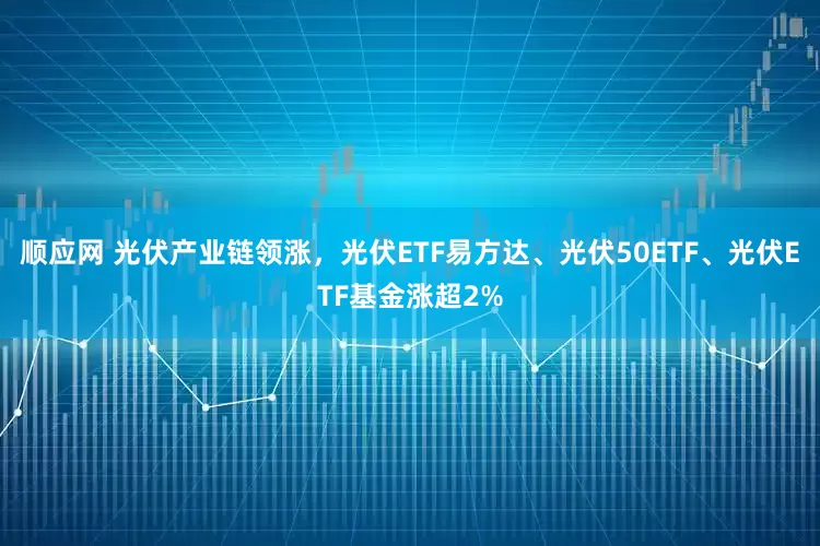顺应网 光伏产业链领涨，光伏ETF易方达、光伏50ETF、光伏ETF基金涨超2%