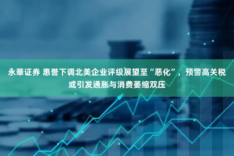 永華证券 惠誉下调北美企业评级展望至“恶化”，预警高关税或引发通胀与消费萎缩双压