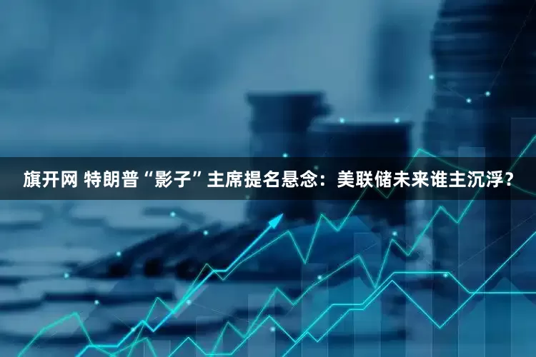 旗开网 特朗普“影子”主席提名悬念：美联储未来谁主沉浮？