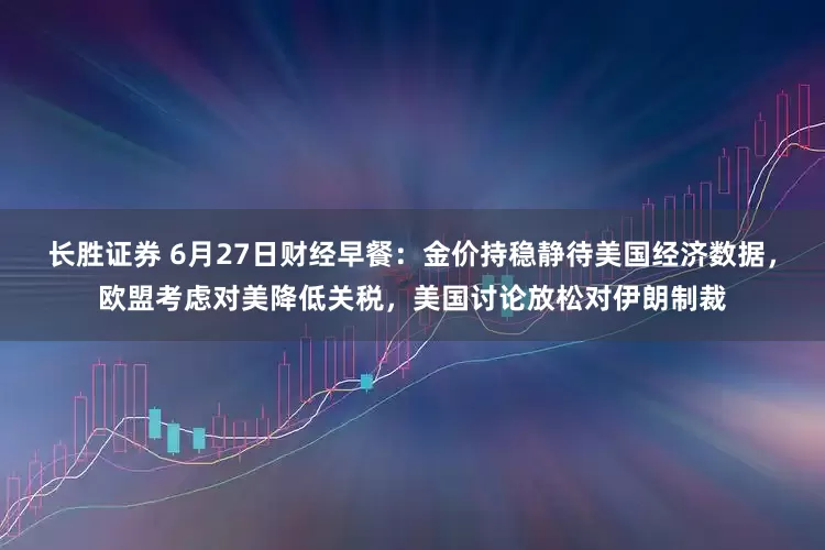 长胜证券 6月27日财经早餐：金价持稳静待美国经济数据，欧盟考虑对美降低关税，美国讨论放松对伊朗制裁