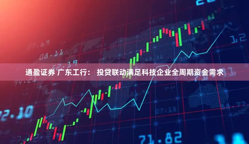 通盈证券 广东工行： 投贷联动满足科技企业全周期资金需求