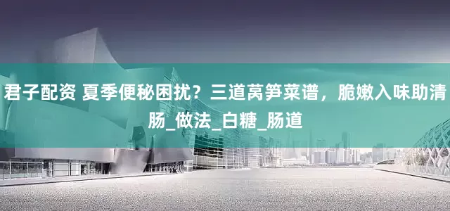 君子配资 夏季便秘困扰？三道莴笋菜谱，脆嫩入味助清肠_做法_白糖_肠道