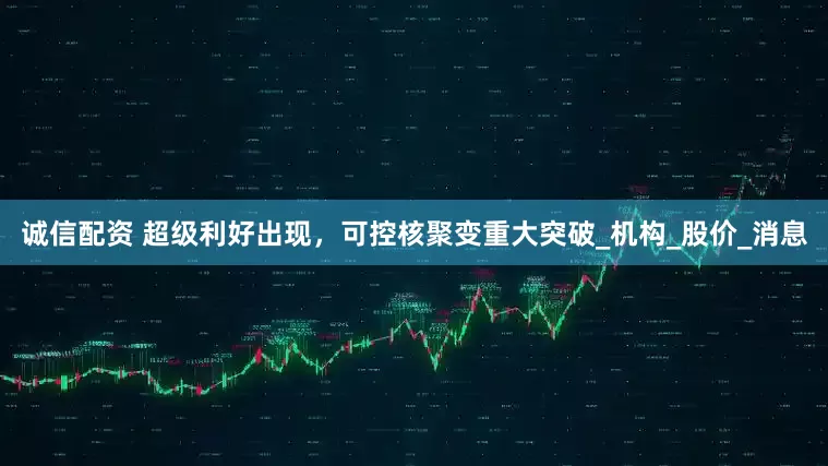 诚信配资 超级利好出现，可控核聚变重大突破_机构_股价_消息