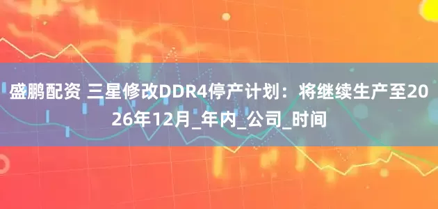 盛鹏配资 三星修改DDR4停产计划：将继续生产至2026年12月_年内_公司_时间
