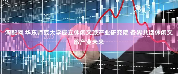 淘配网 华东师范大学成立休闲文旅产业研究院 各界共话休闲文旅产业未来