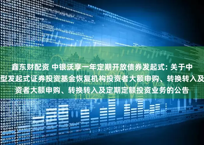 鑫东财配资 中银沃享一年定期开放债券发起式: 关于中银沃享一年定期开放债券型发起式证券投资基金恢复机构投资者大额申购、转换转入及定期定额投资业务的公告