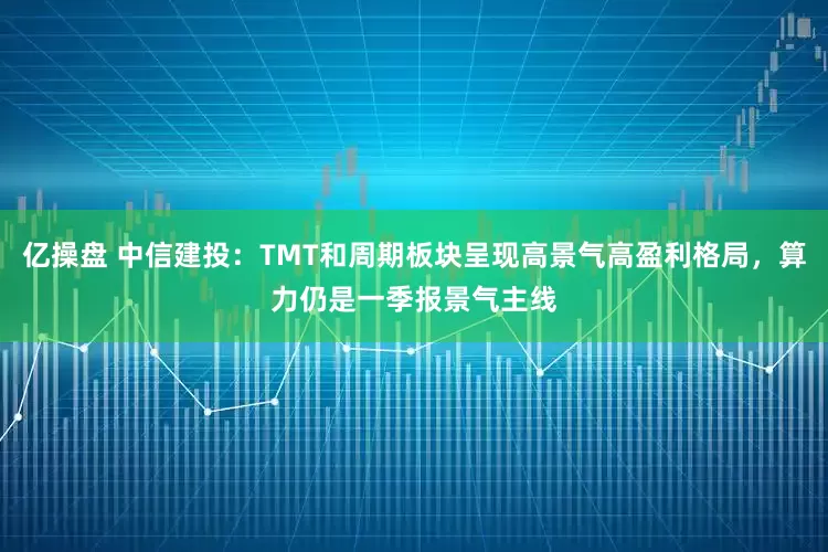 亿操盘 中信建投：TMT和周期板块呈现高景气高盈利格局，算力仍是一季报景气主线